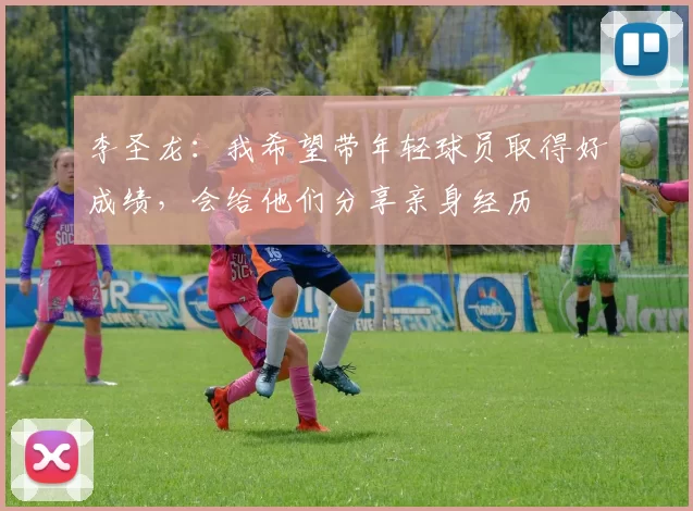 李圣龙：我希望带年轻球员取得好成绩，会给他们分享亲身经历
