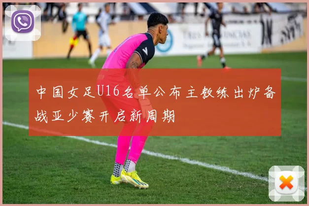 中国女足U16名单公布主教练出炉备战亚少赛开启新周期