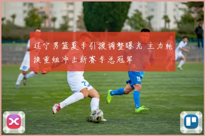 辽宁男篮夏季引援调整曝光 主力轮换重组冲击新赛季总冠军