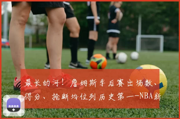 最长的河！詹姆斯季后赛出场数、得分、抢断均位列历史第一-NBA新闻
