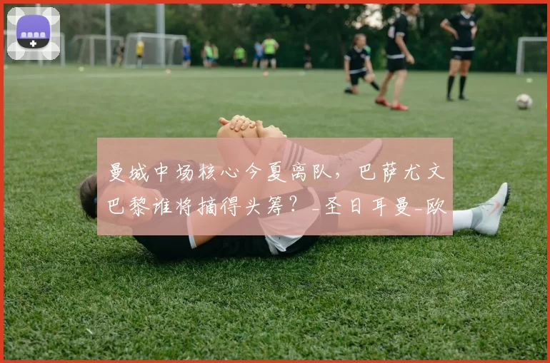 曼城中场核心今夏离队，巴萨尤文巴黎谁将摘得头筹？_圣日耳曼_欧冠_罗马