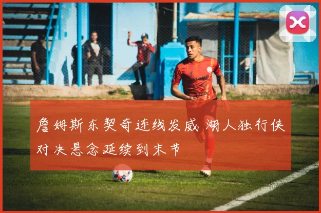 詹姆斯东契奇连线发威 湖人独行侠对决悬念延续到末节