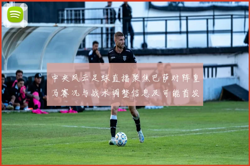 中央风云足球直播聚焦巴萨对阵皇马赛况与战术调整信息及可能首发安排