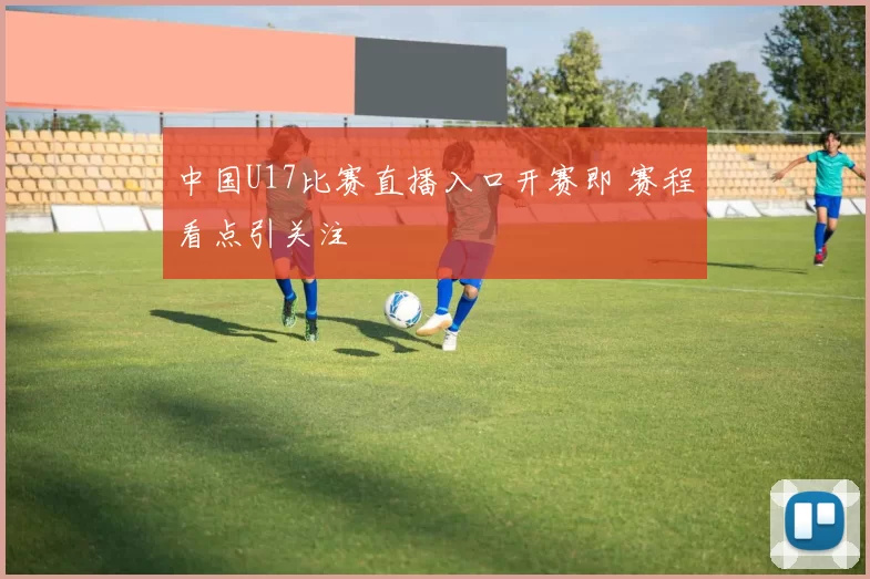 中国U17比赛直播入口开赛即 赛程看点引关注