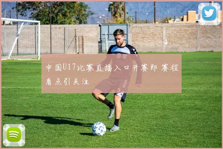 中国U17比赛直播入口开赛即 赛程看点引关注