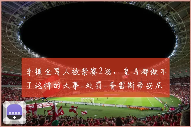 李镇全骂人被禁赛2场，皇马都做不了这样的大事_处罚_普雷斯蒂安尼_1