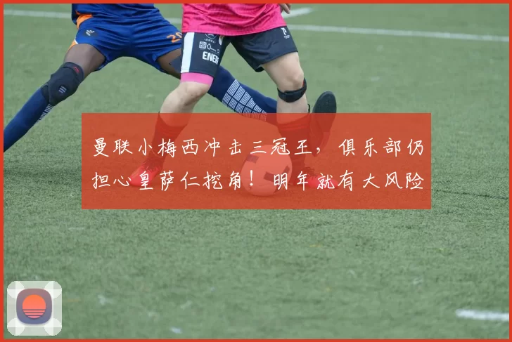 曼联小梅西冲击三冠王，俱乐部仍担心皇萨仁挖角！明年就有大风险_加布里埃尔_阿森纳_皇家马德里