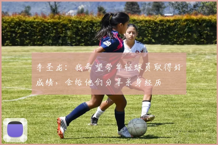 李圣龙：我希望带年轻球员取得好成绩，会给他们分享亲身经历