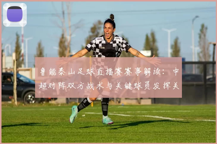 鲁能泰山足球直播赛赛事解读：中超对阵双方战术与关键球员发挥关注
