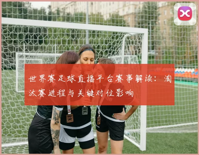 世界赛足球直播平台赛事解读:淘汰赛进程与关键对位影响