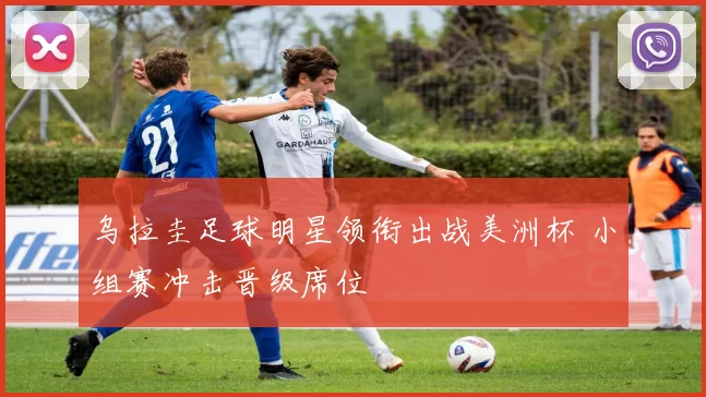 乌拉圭足球明星领衔出战美洲杯 小组赛冲击晋级席位