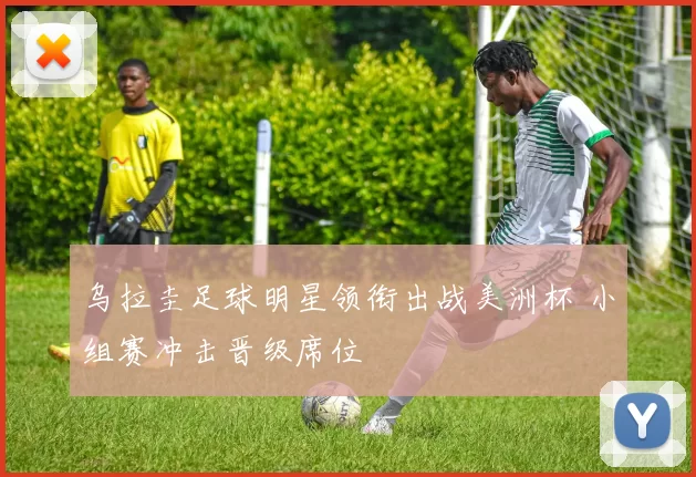 乌拉圭足球明星领衔出战美洲杯 小组赛冲击晋级席位