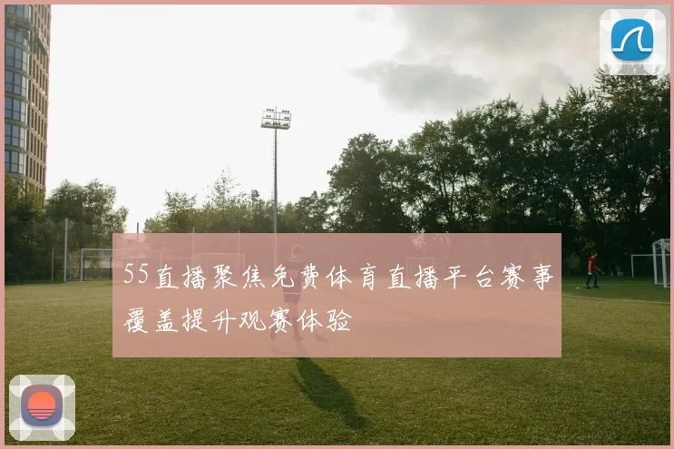 55直播聚焦免费体育直播平台赛事覆盖提升观赛体验