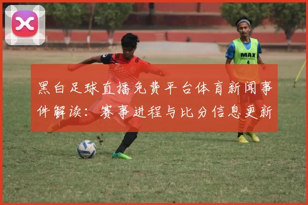 黑白足球直播免费平台体育新闻事件解读:赛事进程与比分信息更新对观赛影响