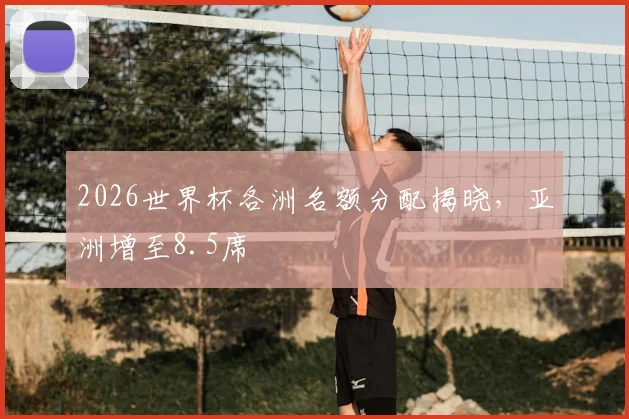 2026世界杯各洲名额分配揭晓,亚洲增至8.5席