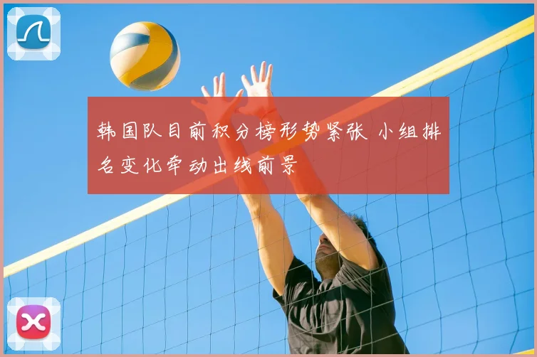 韩国队目前积分榜形势紧张 小组排名变化牵动出线前景