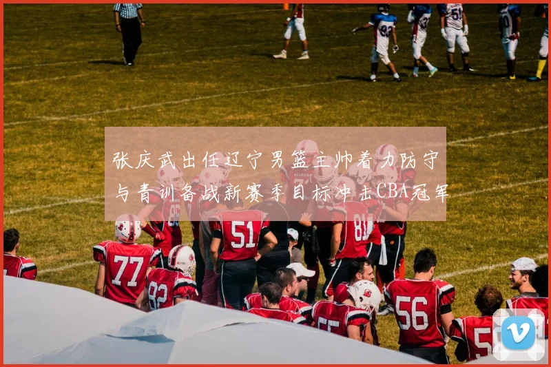张庆武出任辽宁男篮主帅着力防守与青训备战新赛季目标冲击CBA冠军