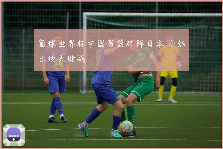 篮球世界杯中国男篮对阵日本 小组出线关键战