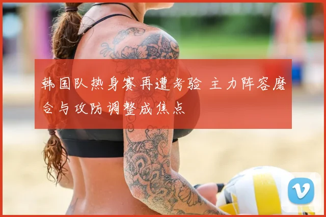 韩国队热身赛再遭考验 主力阵容磨合与攻防调整成焦点