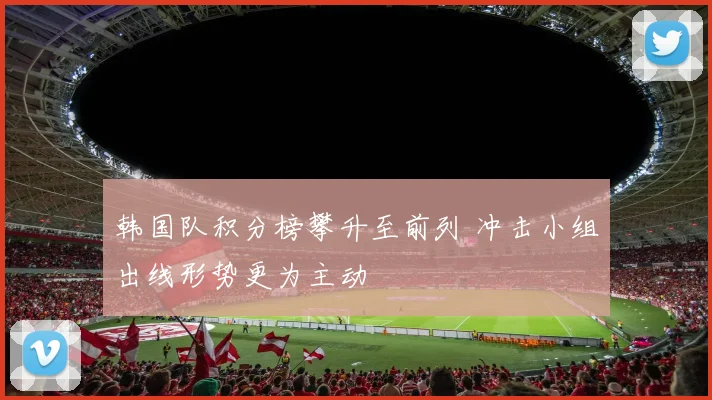 韩国队积分榜攀升至前列 冲击小组出线形势更为主动