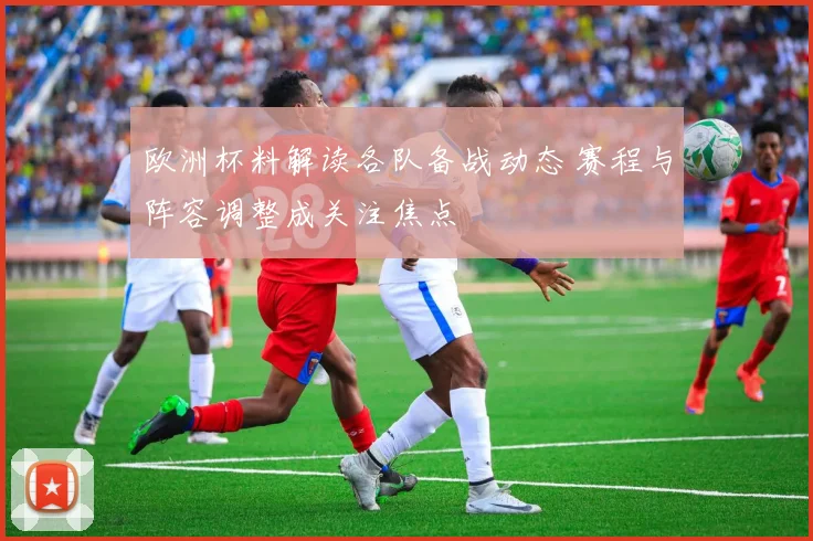 欧洲杯料解读各队备战动态 赛程与阵容调整成关注焦点