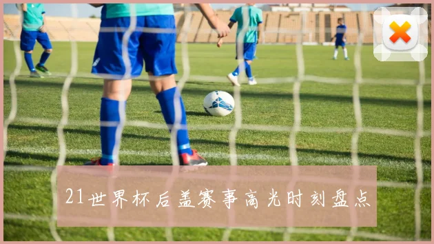 21世界杯后盖赛事高光时刻盘点