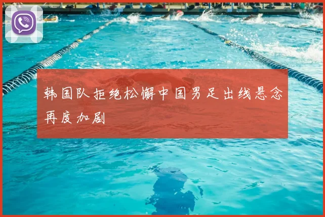 韩国队拒绝松懈中国男足出线悬念再度加剧