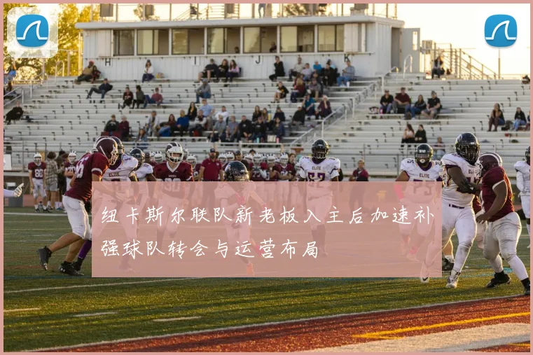 纽卡斯尔联队新老板入主后加速补强球队转会与运营布局