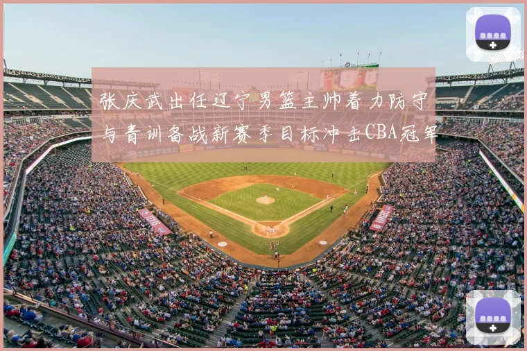 张庆武出任辽宁男篮主帅着力防守与青训备战新赛季目标冲击CBA冠军