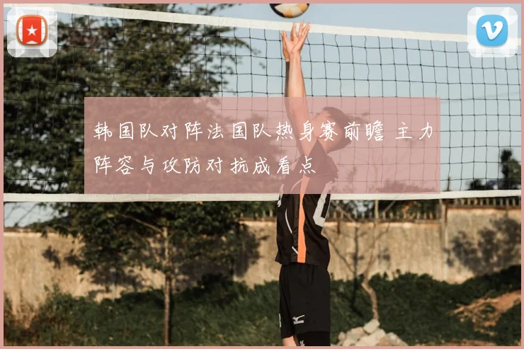 韩国队对阵法国队热身赛前瞻 主力阵容与攻防对抗成看点